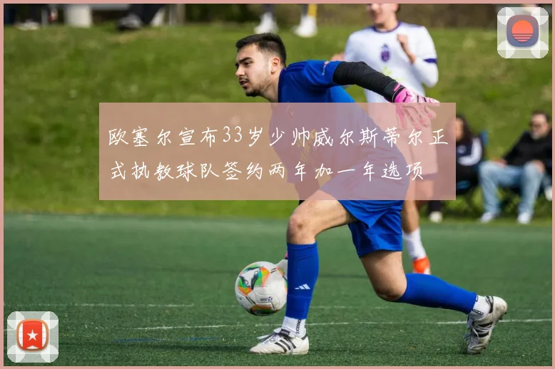 欧塞尔宣布33岁少帅威尔斯蒂尔正式执教球队签约两年加一年选项