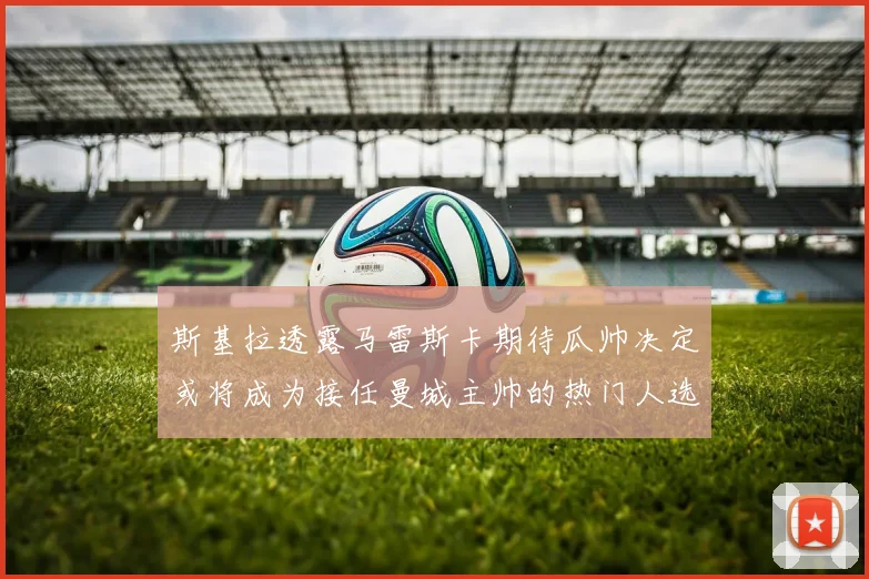 斯基拉透露马雷斯卡期待瓜帅决定或将成为接任曼城主帅的热门人选
