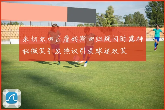 米切尔回应詹姆斯回归疑问时露神秘微笑引发热议引发球迷欢笑