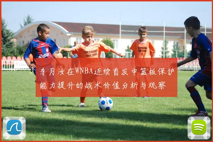 李月汝在WNBA连续首发中篮板保护能力提升的战术价值分析与观察