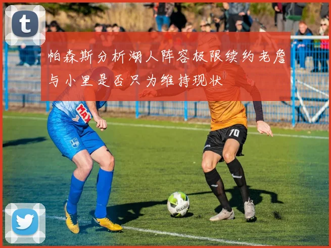 帕森斯分析湖人阵容极限续约老詹与小里是否只为维持现状