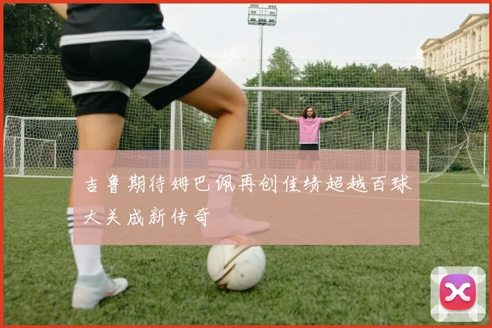 吉鲁期待姆巴佩再创佳绩超越百球大关成新传奇