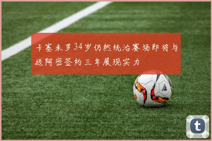 卡塞米罗34岁仍然统治赛场即将与迈阿密签约三年展现实力