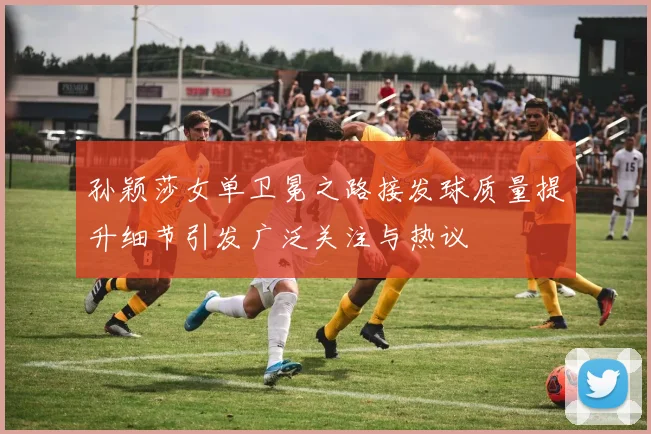 孙颖莎女单卫冕之路接发球质量提升细节引发广泛关注与热议