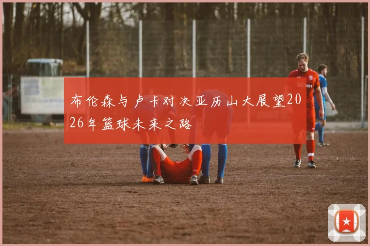 布伦森与卢卡对决亚历山大展望2026年篮球未来之路