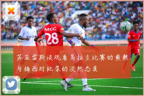 苏亚雷斯谈观看乌拉圭比赛的煎熬与梅西对纪录的淡然态度