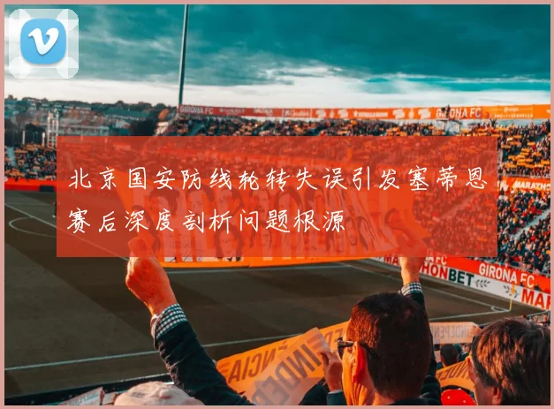 北京国安防线轮转失误引发塞蒂恩赛后深度剖析问题根源