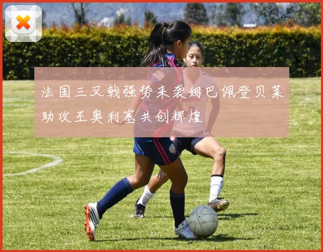 法国三叉戟强势来袭姆巴佩登贝莱助攻王奥利塞共创辉煌