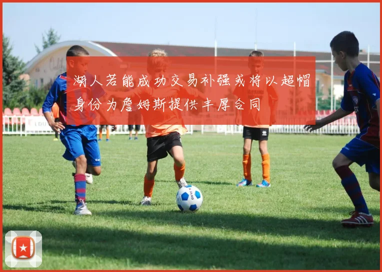湖人若能成功交易补强或将以超帽身份为詹姆斯提供丰厚合同