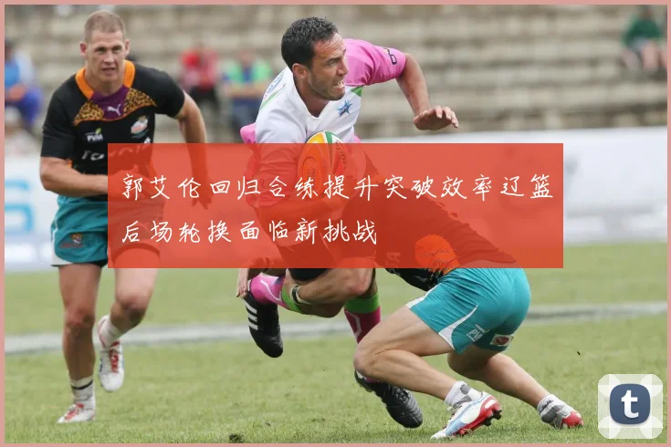 郭艾伦回归合练提升突破效率辽篮后场轮换面临新挑战