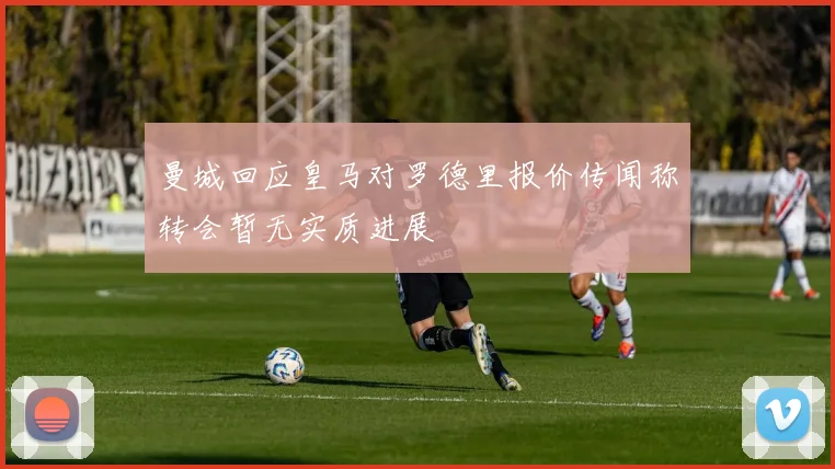 曼城回应皇马对罗德里报价传闻称转会暂无实质进展