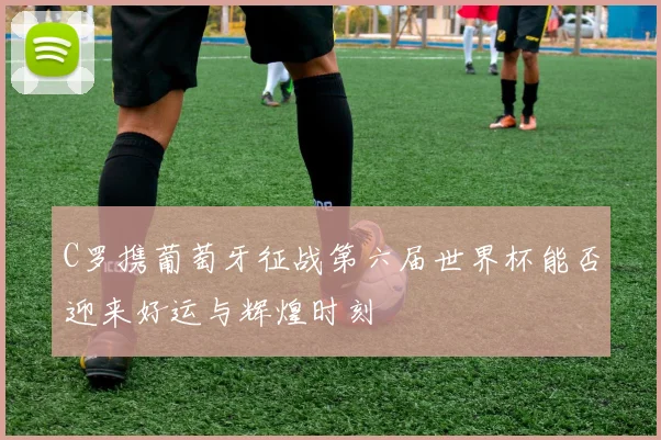 C罗携葡萄牙征战第六届世界杯能否迎来好运与辉煌时刻