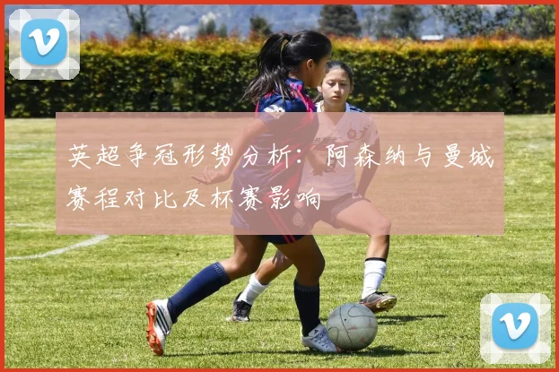 英超争冠形势分析：阿森纳与曼城赛程对比及杯赛影响