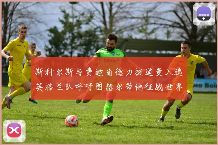 斯科尔斯与费迪南德力挺道曼入选英格兰队呼吁图赫尔带他征战世界杯