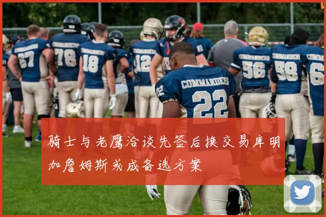 骑士与老鹰洽谈先签后换交易库明加詹姆斯或成备选方案