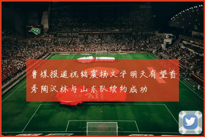 鲁媒报道祝铭震杨文学明天有望首秀陶汉林与山东队续约成功
