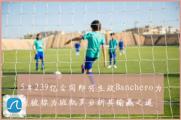 5年239亿合同即将生效Banchero为何被称为班凯罗分析其输赢之道