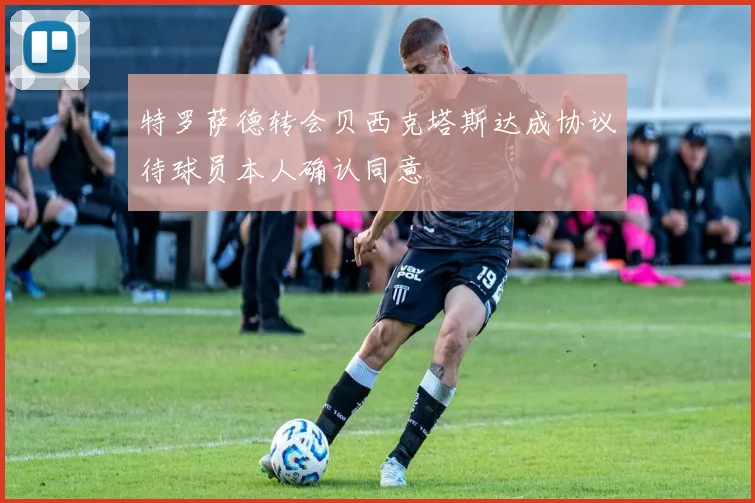 特罗萨德转会贝西克塔斯达成协议待球员本人确认同意
