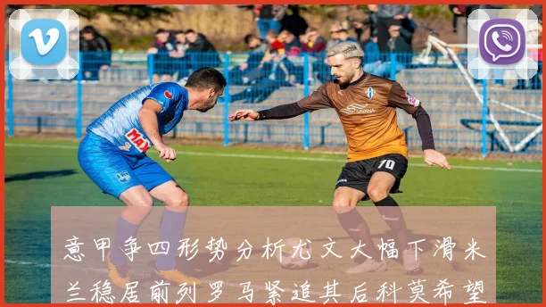 意甲争四形势分析尤文大幅下滑米兰稳居前列罗马紧追其后科莫希望渺茫