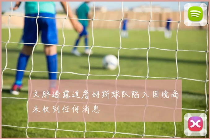 文胖透露追詹姆斯球队陷入困境尚未收到任何消息