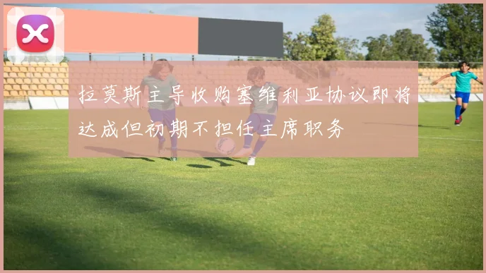 拉莫斯主导收购塞维利亚协议即将达成但初期不担任主席职务