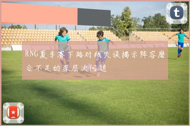 RNG夏季赛下路对线失误揭示阵容磨合不足的深层次问题