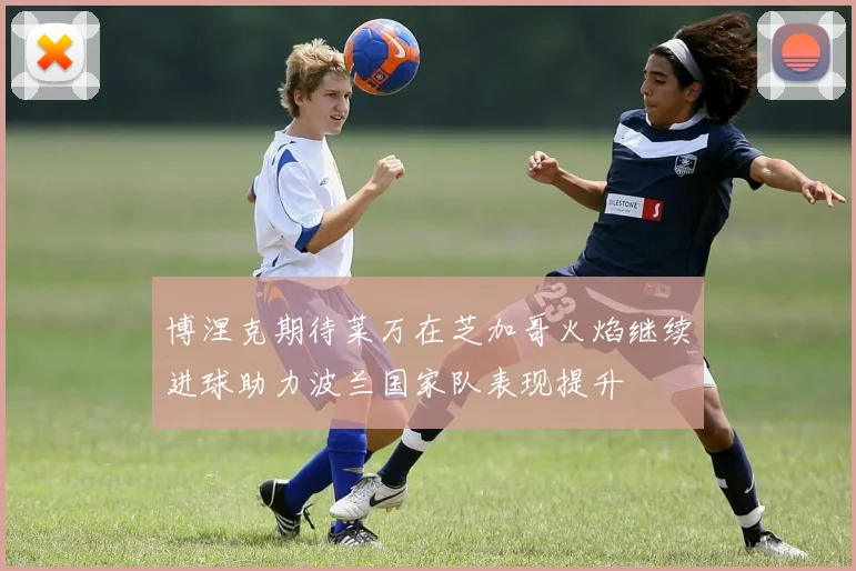 博涅克期待莱万在芝加哥火焰继续进球助力波兰国家队表现提升