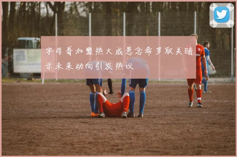 字母哥加盟热火成悬念希罗取关暗示未来动向引发热议