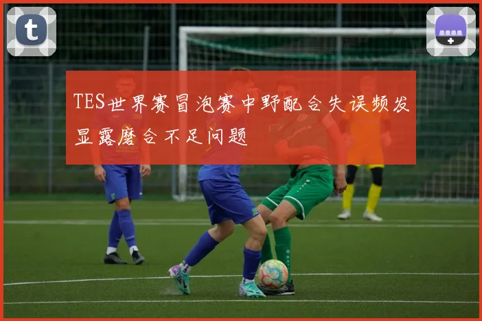 TES世界赛冒泡赛中野配合失误频发显露磨合不足问题