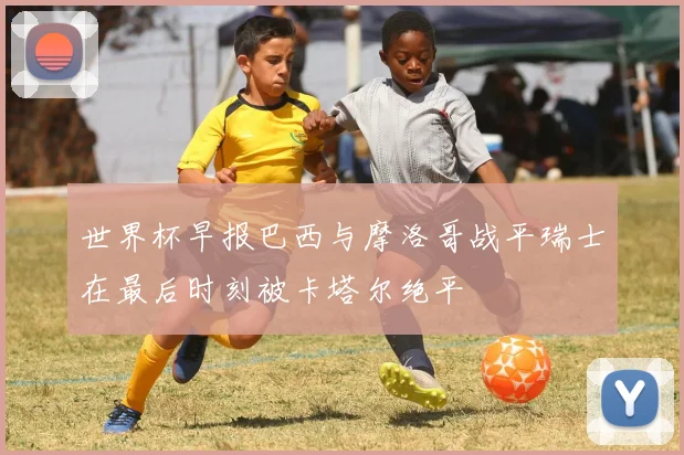 世界杯早报巴西与摩洛哥战平瑞士在最后时刻被卡塔尔绝平