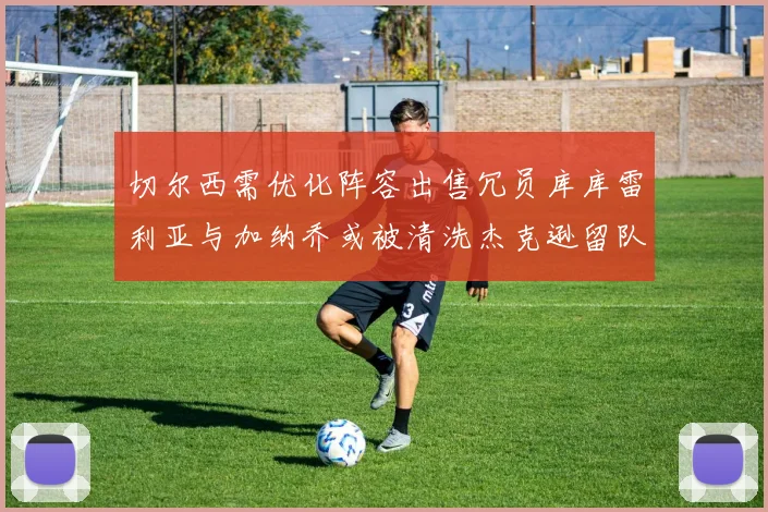 切尔西需优化阵容出售冗员库库雷利亚与加纳乔或被清洗杰克逊留队