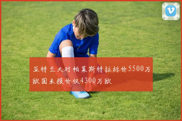 亚特兰大对帕莱斯特拉标价5500万欧国米报价仅4300万欧