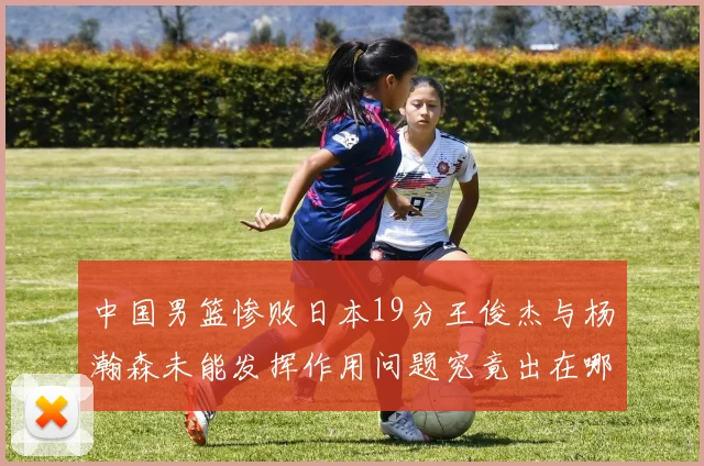 中国男篮惨败日本19分王俊杰与杨瀚森未能发挥作用问题究竟出在哪儿