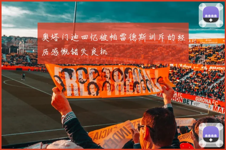 奥塔门迪回忆被帕雷德斯训斥的经历感慨错失良机